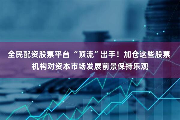 全民配资股票平台 “顶流”出手！加仓这些股票 机构对资本市场发展前景保持乐观
