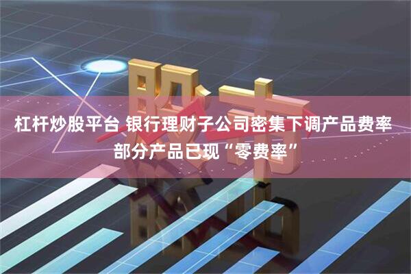 杠杆炒股平台 银行理财子公司密集下调产品费率 部分产品已现“零费率”