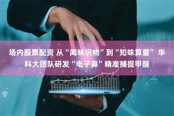 场内股票配资 从“闻味识物”到“知味算量” 华科大团队研发“电子鼻”精准捕捉甲醛