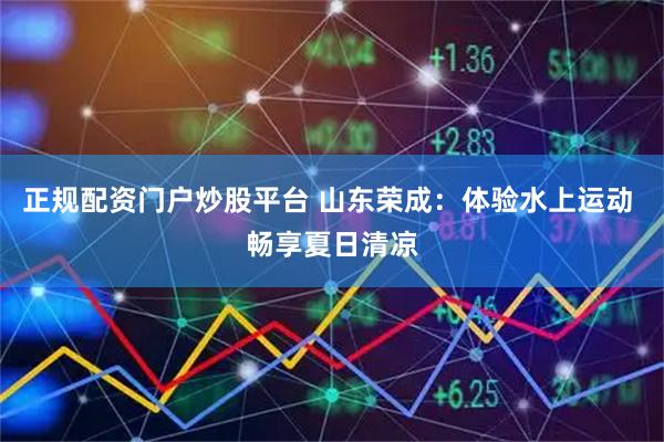 正规配资门户炒股平台 山东荣成：体验水上运动 畅享夏日清凉