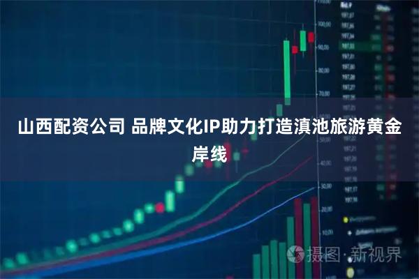 山西配资公司 品牌文化IP助力打造滇池旅游黄金岸线