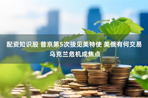 配资知识股 普京第5次接见美特使 美俄有何交易 乌克兰危机成焦点