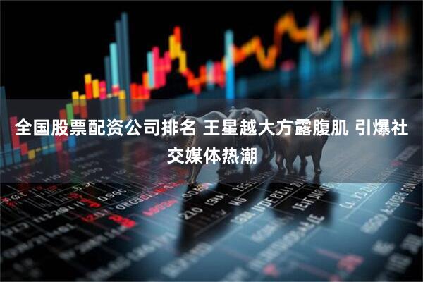 全国股票配资公司排名 王星越大方露腹肌 引爆社交媒体热潮