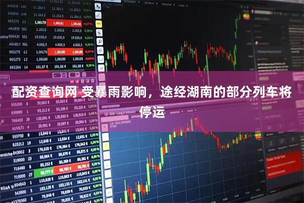 配资查询网 受暴雨影响，途经湖南的部分列车将停运