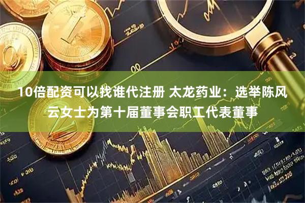 10倍配资可以找谁代注册 太龙药业：选举陈风云女士为第十届董事会职工代表董事