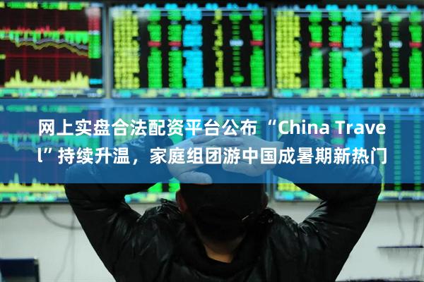 网上实盘合法配资平台公布 “China Travel”持续升温，家庭组团游中国成暑期新热门