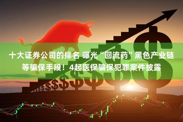 十大证券公司的排名 曝光“回流药”黑色产业链等骗保手段！4起医保骗保犯罪案件披露