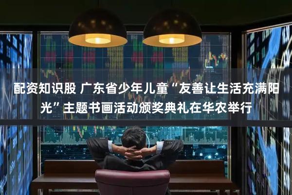 配资知识股 广东省少年儿童“友善让生活充满阳光”主题书画活动颁奖典礼在华农举行