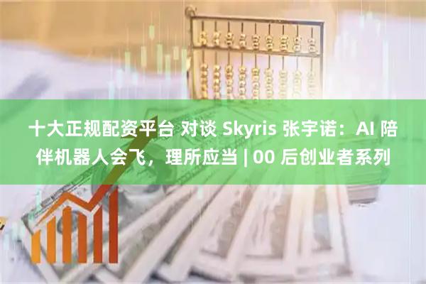 十大正规配资平台 对谈 Skyris 张宇诺：AI 陪伴机器人会飞，理所应当 | 00 后创业者系列