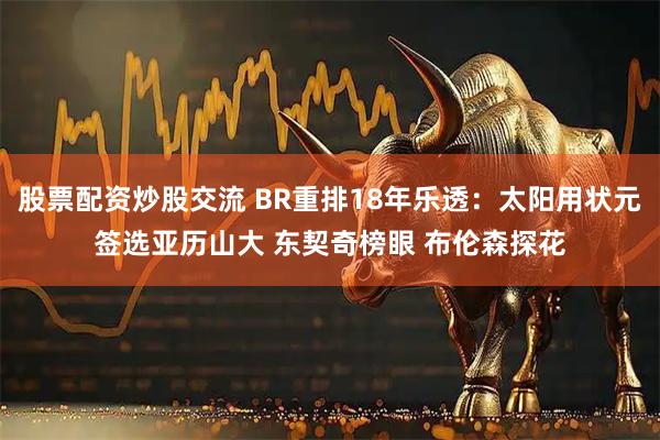 股票配资炒股交流 BR重排18年乐透：太阳用状元签选亚历山大 东契奇榜眼 布伦森探花