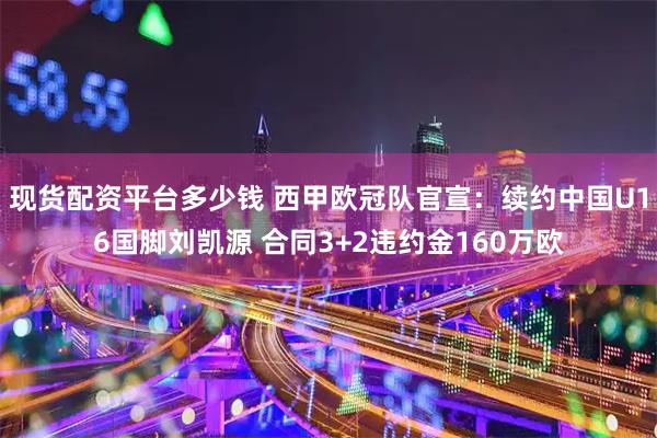 现货配资平台多少钱 西甲欧冠队官宣：续约中国U16国脚刘凯源 合同3+2违约金160万欧