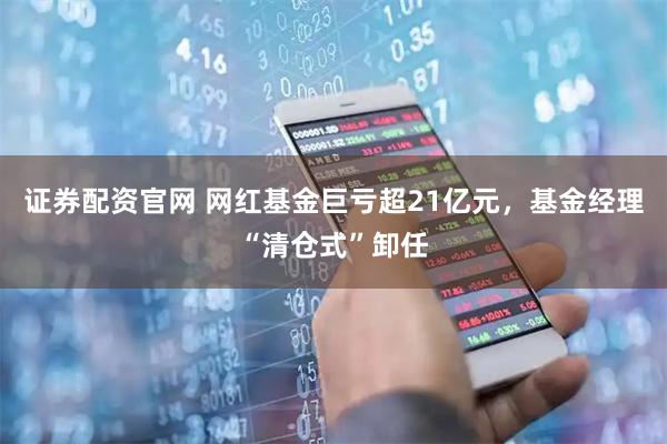 证券配资官网 网红基金巨亏超21亿元，基金经理“清仓式”卸任
