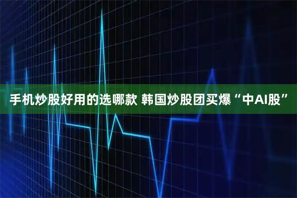 手机炒股好用的选哪款 韩国炒股团买爆“中AI股”