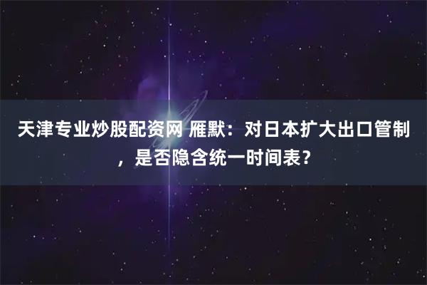 天津专业炒股配资网 雁默：对日本扩大出口管制，是否隐含统一时间表？