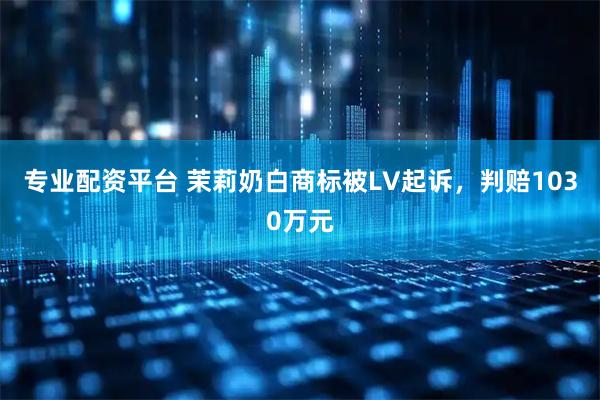 专业配资平台 茉莉奶白商标被LV起诉，判赔1030万元