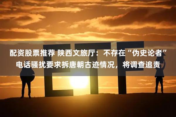 配资股票推荐 陕西文旅厅：不存在“伪史论者”电话骚扰要求拆唐朝古迹情况，将调查追责