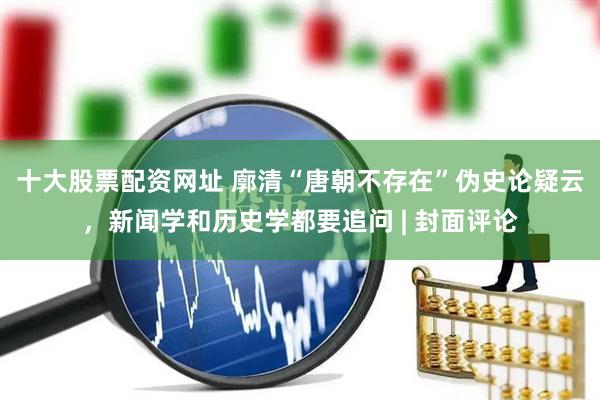 十大股票配资网址 廓清“唐朝不存在”伪史论疑云，新闻学和历史学都要追问 | 封面评论